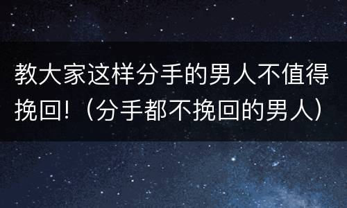 教大家这样分手的男人不值得挽回!（分手都不挽回的男人）