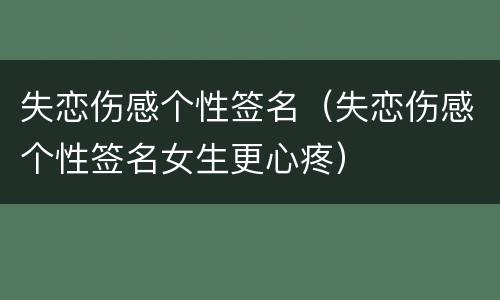 失恋伤感个性签名（失恋伤感个性签名女生更心疼）