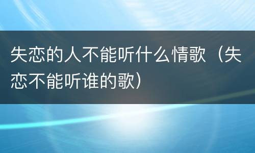 失恋的人不能听什么情歌（失恋不能听谁的歌）