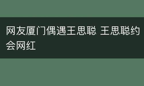 网友厦门偶遇王思聪 王思聪约会网红