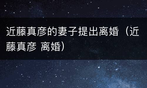 近藤真彦的妻子提出离婚（近藤真彦 离婚）