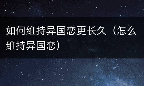如何维持异国恋更长久（怎么维持异国恋）