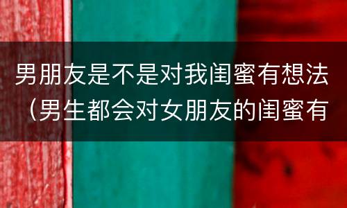 男朋友是不是对我闺蜜有想法（男生都会对女朋友的闺蜜有想法吗）