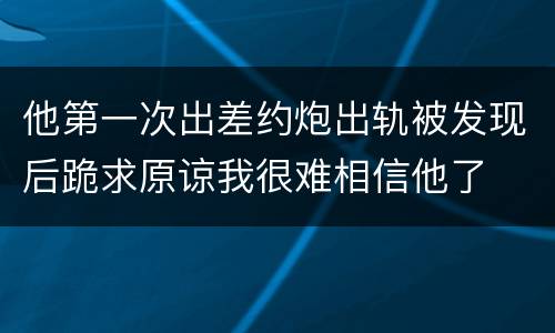 他第一次出差约炮出轨被发现后跪求原谅我很难相信他了