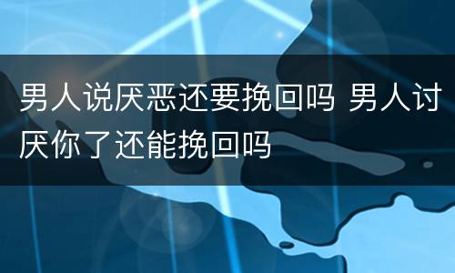 男人说厌恶还要挽回吗 男人讨厌你了还能挽回吗
