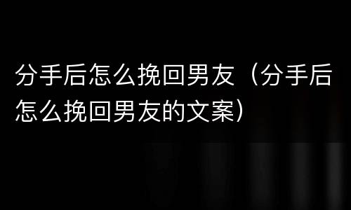 分手后怎么挽回男友（分手后怎么挽回男友的文案）