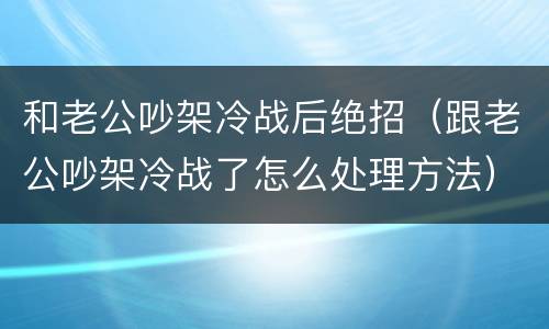 和老公吵架冷战后绝招（跟老公吵架冷战了怎么处理方法）