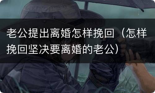 老公提出离婚怎样挽回（怎样挽回坚决要离婚的老公）