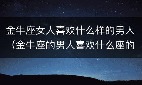 金牛座女人喜欢什么样的男人（金牛座的男人喜欢什么座的女人）
