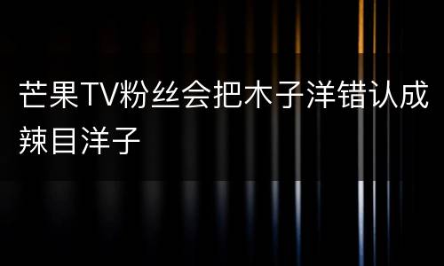 芒果TV粉丝会把木子洋错认成辣目洋子