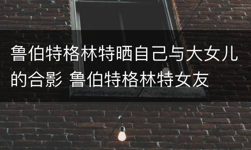 鲁伯特格林特晒自己与大女儿的合影 鲁伯特格林特女友