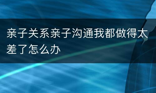 亲子关系亲子沟通我都做得太差了怎么办