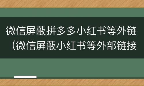 微信屏蔽拼多多小红书等外链（微信屏蔽小红书等外部链接）