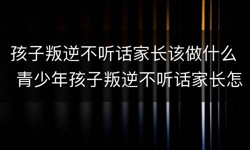 孩子叛逆不听话家长该做什么 青少年孩子叛逆不听话家长怎么办