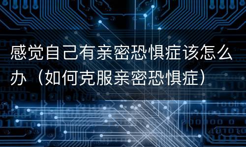 感觉自己有亲密恐惧症该怎么办（如何克服亲密恐惧症）