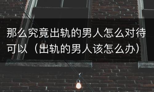 那么究竟出轨的男人怎么对待可以（出轨的男人该怎么办）