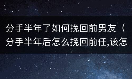 分手半年了如何挽回前男友（分手半年后怎么挽回前任,该怎么说）