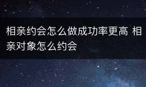 相亲约会怎么做成功率更高 相亲对象怎么约会