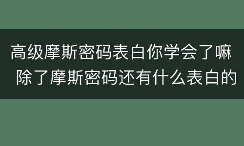 高级摩斯密码表白你学会了嘛 除了摩斯密码还有什么表白的好方式
