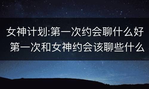女神计划:第一次约会聊什么好 第一次和女神约会该聊些什么