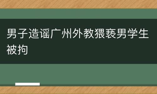 男子造谣广州外教猥亵男学生被拘