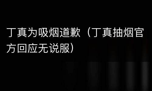 丁真为吸烟道歉（丁真抽烟官方回应无说服）