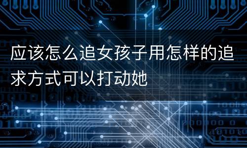 应该怎么追女孩子用怎样的追求方式可以打动她