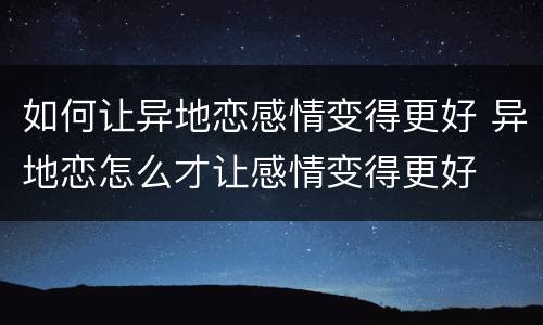 如何让异地恋感情变得更好 异地恋怎么才让感情变得更好