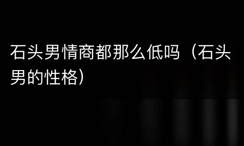 石头男情商都那么低吗（石头男的性格）