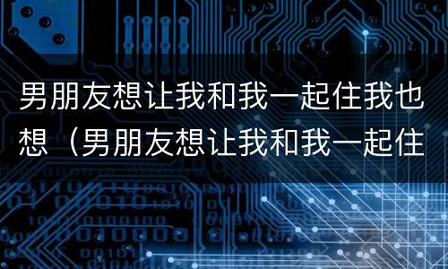 男朋友想让我和我一起住我也想（男朋友想让我和我一起住我也想要）