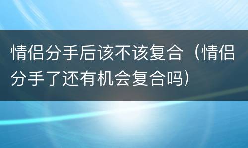 情侣分手后该不该复合（情侣分手了还有机会复合吗）