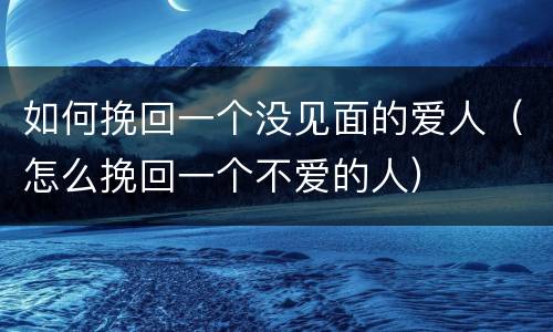 如何挽回一个没见面的爱人（怎么挽回一个不爱的人）