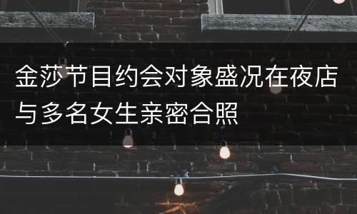 金莎节目约会对象盛况在夜店与多名女生亲密合照
