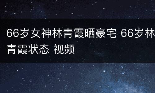 66岁女神林青霞晒豪宅 66岁林青霞状态 视频