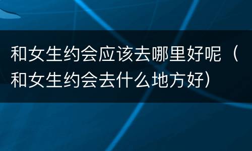 和女生约会应该去哪里好呢（和女生约会去什么地方好）