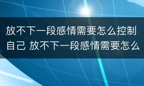 放不下一段感情需要怎么控制自己 放不下一段感情需要怎么控制自己的心情