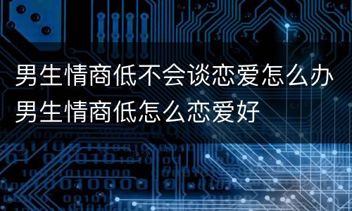 男生情商低不会谈恋爱怎么办男生情商低怎么恋爱好