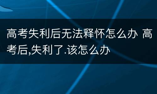 高考失利后无法释怀怎么办 高考后,失利了.该怎么办