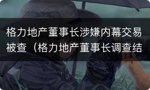 格力地产董事长涉嫌内幕交易被查（格力地产董事长调查结果）