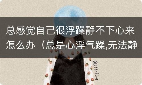 总感觉自己很浮躁静不下心来怎么办（总是心浮气躁,无法静下心来怎么办）