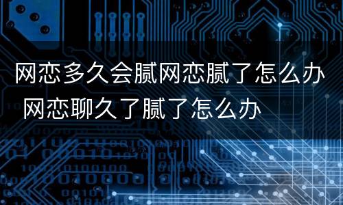 网恋多久会腻网恋腻了怎么办 网恋聊久了腻了怎么办