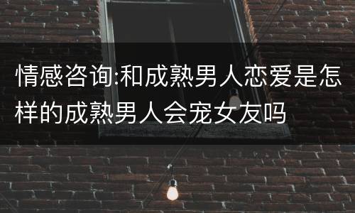 情感咨询:和成熟男人恋爱是怎样的成熟男人会宠女友吗