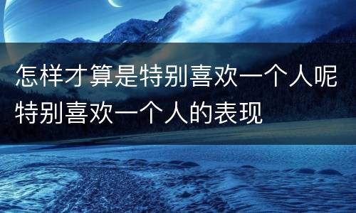 怎样才算是特别喜欢一个人呢特别喜欢一个人的表现