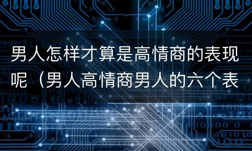 男人怎样才算是高情商的表现呢（男人高情商男人的六个表现）