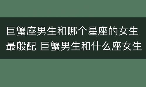 巨蟹座男生和哪个星座的女生最般配 巨蟹男生和什么座女生最配