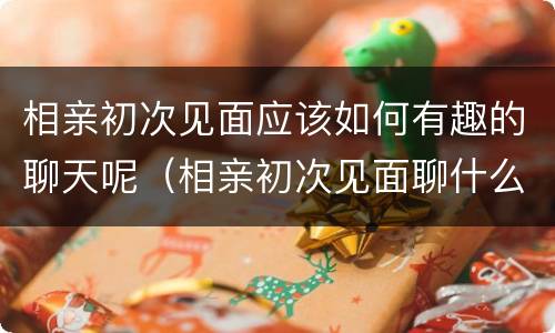 相亲初次见面应该如何有趣的聊天呢（相亲初次见面聊什么好?教你十个话题）