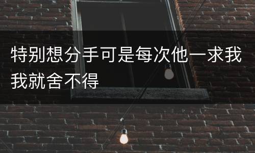 特别想分手可是每次他一求我我就舍不得