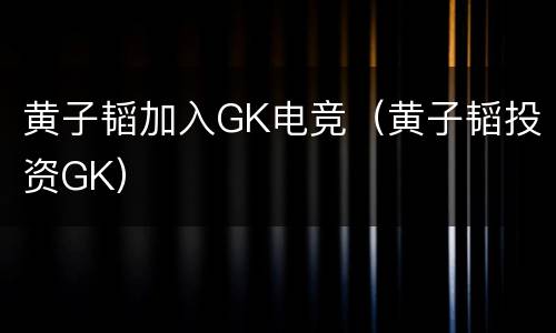 黄子韬加入GK电竞（黄子韬投资GK）