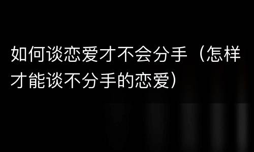 如何谈恋爱才不会分手（怎样才能谈不分手的恋爱）