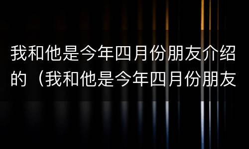 我和他是今年四月份朋友介绍的（我和他是今年四月份朋友介绍的英文）